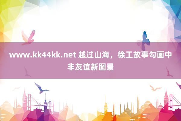 www.kk44kk.net 越过山海，徐工故事勾画中非友谊新图景