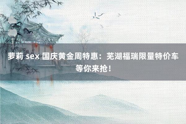 萝莉 sex 国庆黄金周特惠：芜湖福瑞限量特价车等你来抢！