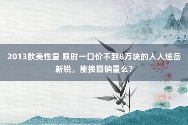 2013欧美性爱 限时一口价不到8万块的人人途岳新锐，能换回销量么？