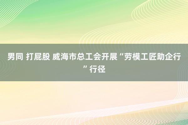 男同 打屁股 威海市总工会开展“劳模工匠助企行”行径