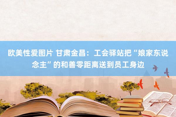 欧美性爱图片 甘肃金昌：工会驿站把“娘家东说念主”的和善零距离送到员工身边