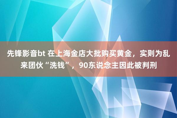 先锋影音bt 在上海金店大批购买黄金，实则为乱来团伙“洗钱”，90东说念主因此被判刑