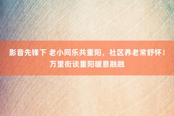 影音先锋下 老小同乐共重阳，社区养老常舒怀！万里街谈重阳暖意融融