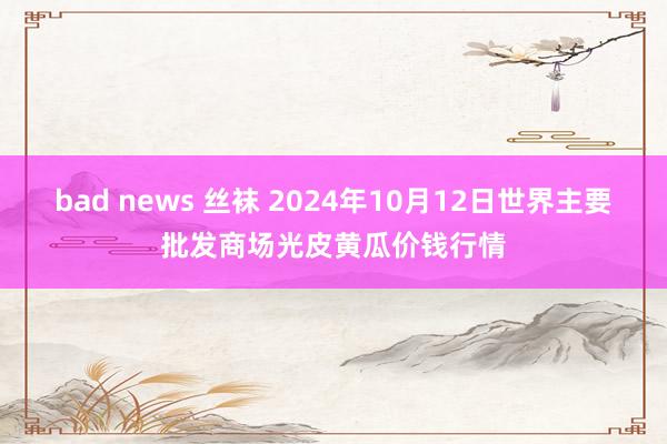 bad news 丝袜 2024年10月12日世界主要批发商场光皮黄瓜价钱行情