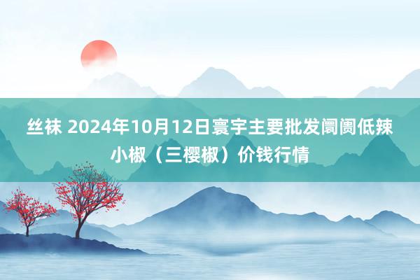 丝袜 2024年10月12日寰宇主要批发阛阓低辣小椒（三樱椒）价钱行情