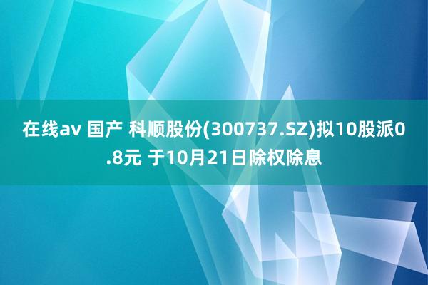 在线av 国产 科顺股份(300737.SZ)拟10股派0.8元 于10月21日除权除息