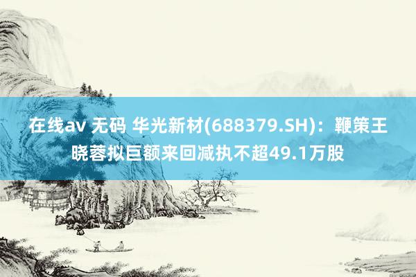 在线av 无码 华光新材(688379.SH)：鞭策王晓蓉拟巨额来回减执不超49.1万股