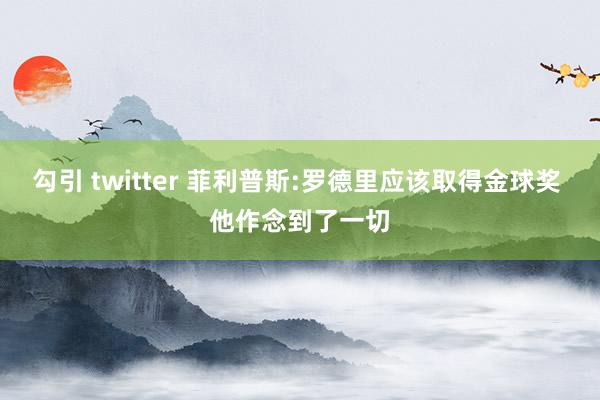 勾引 twitter 菲利普斯:罗德里应该取得金球奖 他作念到了一切