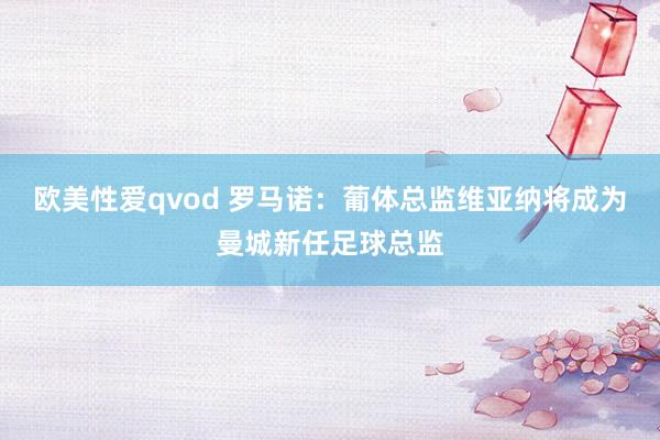 欧美性爱qvod 罗马诺：葡体总监维亚纳将成为曼城新任足球总监