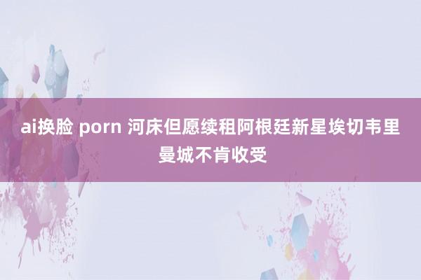 ai换脸 porn 河床但愿续租阿根廷新星埃切韦里 曼城不肯收受