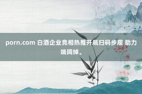 porn.com 白酒企业竞相热推开瓶扫码步履 助力端阔绰。