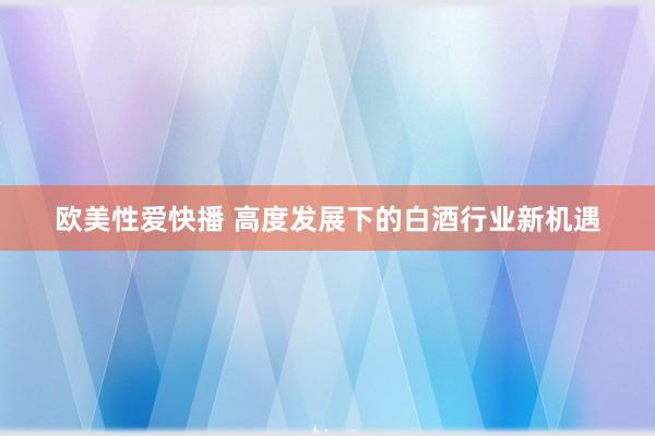 欧美性爱快播 高度发展下的白酒行业新机遇