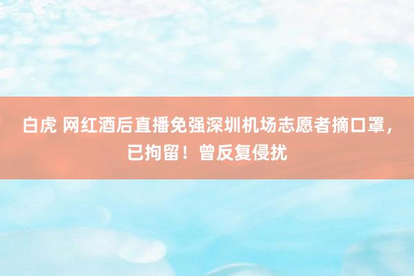 白虎 网红酒后直播免强深圳机场志愿者摘口罩，已拘留！曾反复侵扰