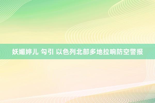 妖媚婷儿 勾引 以色列北部多地拉响防空警报