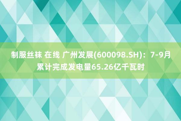 制服丝袜 在线 广州发展(600098.SH)：7-9月累计完成发电量65.26亿千瓦时