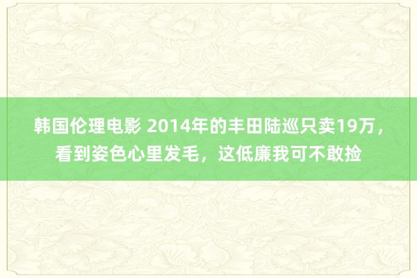 韩国伦理电影 2014年的丰田陆巡只卖19万，看到姿色心里发毛，这低廉我可不敢捡