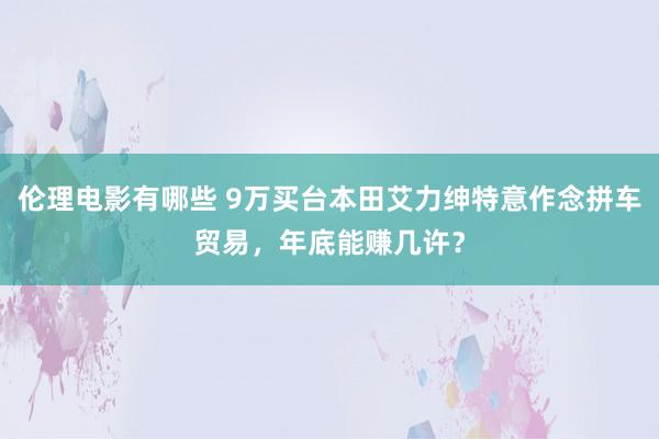 伦理电影有哪些 9万买台本田艾力绅特意作念拼车贸易，年底能赚几许？