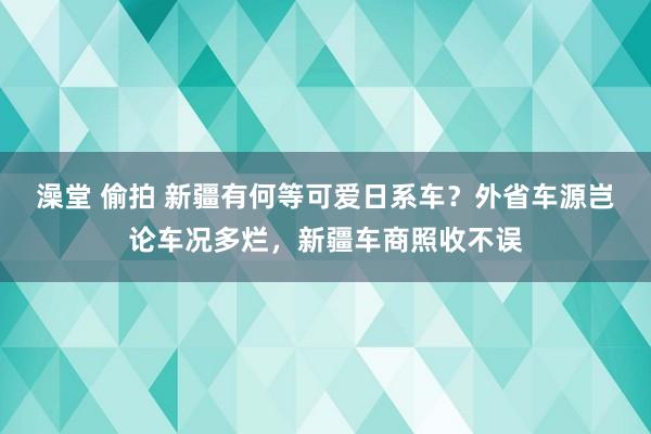 澡堂 偷拍 新疆有何等可爱日系车？外省车源岂论车况多烂，新疆车商照收不误