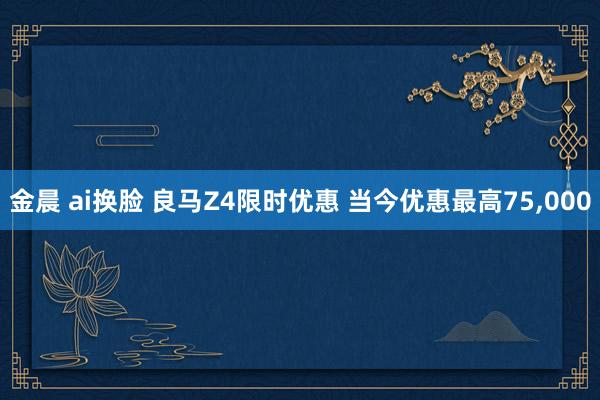 金晨 ai换脸 良马Z4限时优惠 当今优惠最高75，000