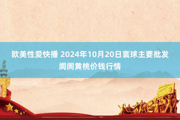 欧美性爱快播 2024年10月20日寰球主要批发阛阓黄桃价钱行情