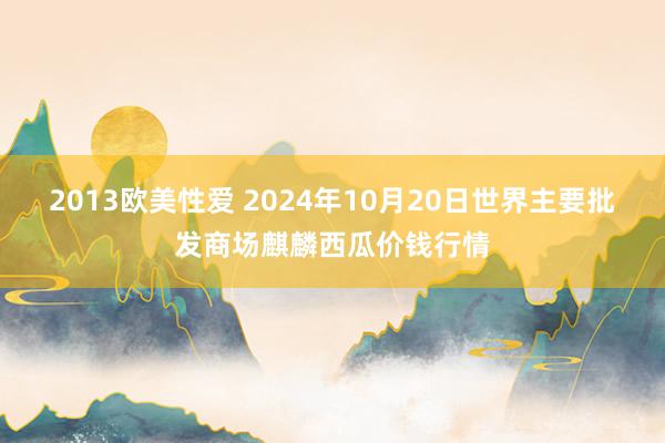 2013欧美性爱 2024年10月20日世界主要批发商场麒麟西瓜价钱行情