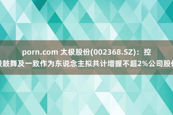 porn.com 太极股份(002368.SZ)：控股鼓舞及一致作为东说念主拟共计增握不超2%公司股份