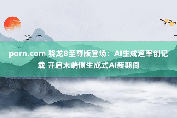 porn.com 骁龙8至尊版登场：AI生成速率创记载 开启末端侧生成式AI新期间