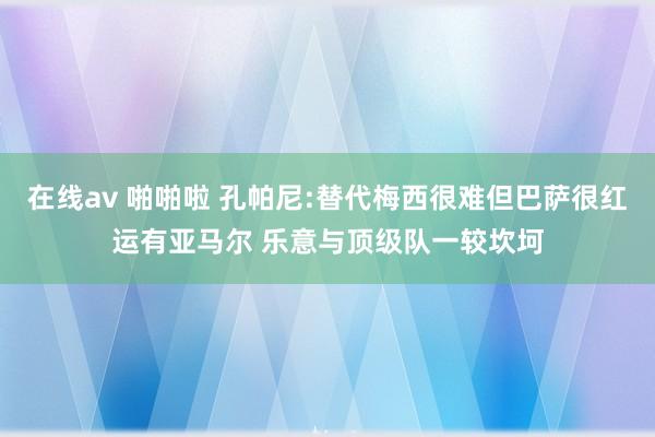 在线av 啪啪啦 孔帕尼:替代梅西很难但巴萨很红运有亚马尔 乐意与顶级队一较坎坷