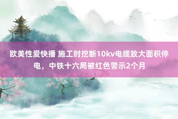 欧美性爱快播 施工时挖断10kv电缆致大面积停电，中铁十六局被红色警示2个月