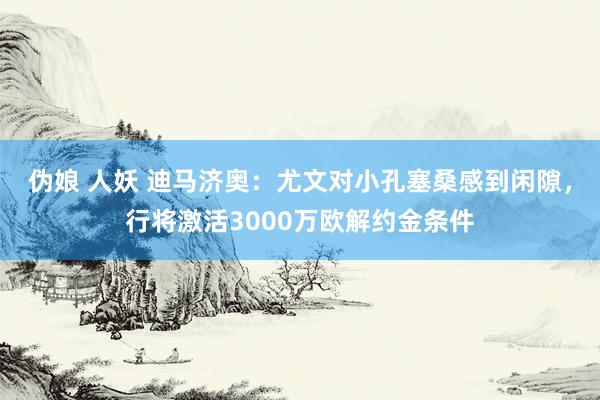 伪娘 人妖 迪马济奥：尤文对小孔塞桑感到闲隙，行将激活3000万欧解约金条件