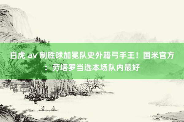 白虎 av 制胜球加冕队史外籍弓手王！国米官方：劳塔罗当选本场队内最好