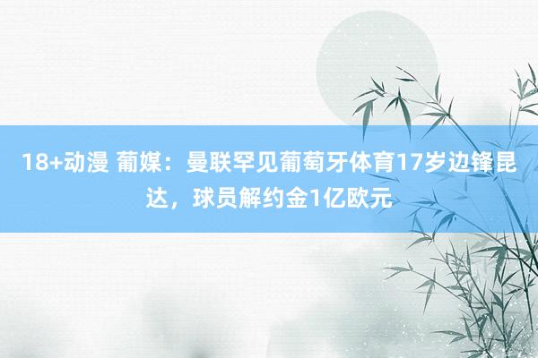 18+动漫 葡媒：曼联罕见葡萄牙体育17岁边锋昆达，球员解约金1亿欧元