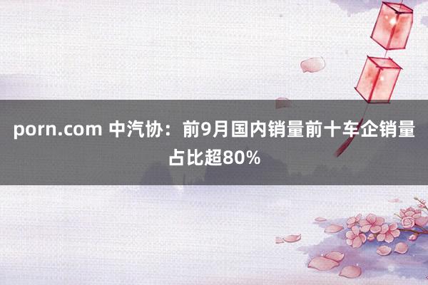 porn.com 中汽协：前9月国内销量前十车企销量占比超80%