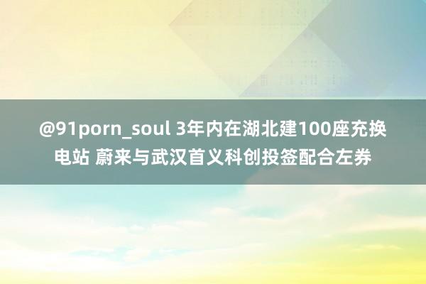 @91porn_soul 3年内在湖北建100座充换电站 蔚来与武汉首义科创投签配合左券