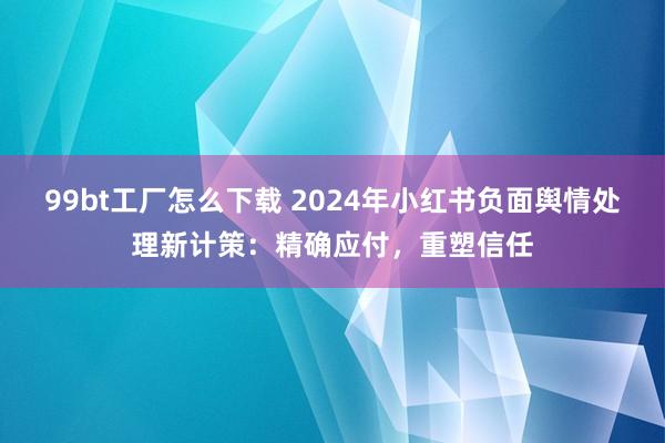 99bt工厂怎么下载 2024年小红书负面舆情处理新计策：精确应付，重塑信任