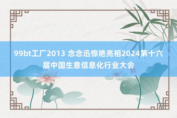 99bt工厂2013 念念迅惊艳亮相2024第十六届中国生意信息化行业大会