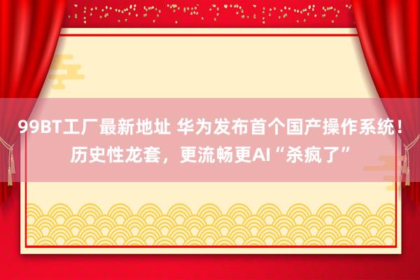 99BT工厂最新地址 华为发布首个国产操作系统！历史性龙套，更流畅更AI“杀疯了”