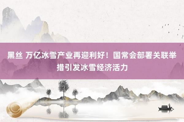 黑丝 万亿冰雪产业再迎利好！国常会部署关联举措引发冰雪经济活力