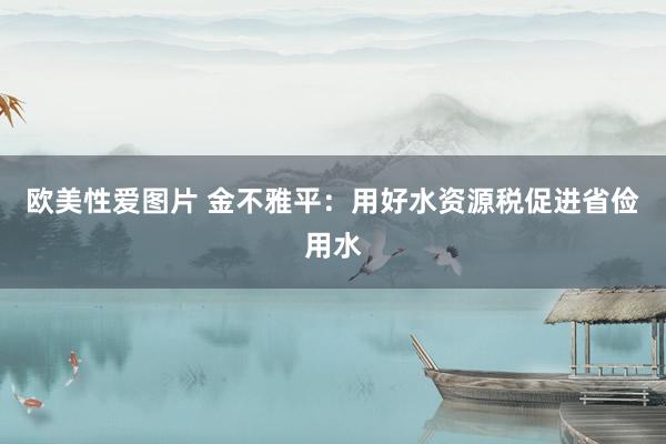 欧美性爱图片 金不雅平：用好水资源税促进省俭用水