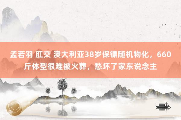 孟若羽 肛交 澳大利亚38岁保镖随机物化，660斤体型很难被火葬，愁坏了家东说念主