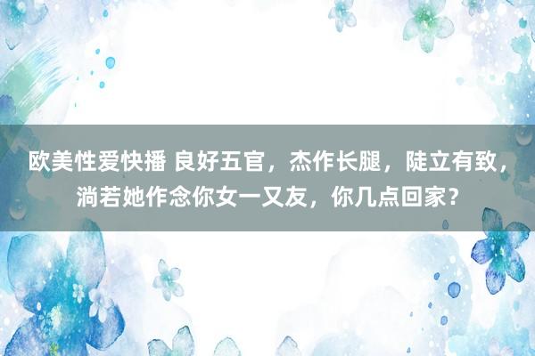 欧美性爱快播 良好五官，杰作长腿，陡立有致，淌若她作念你女一又友，你几点回家？