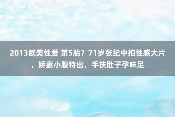 2013欧美性爱 第5胎？71岁张纪中拍性感大片，娇妻小腹特出，手扶肚子孕味足