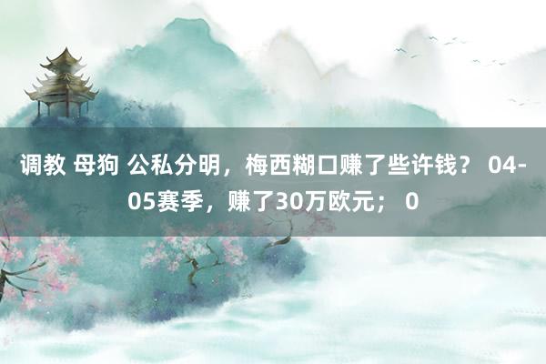 调教 母狗 公私分明，梅西糊口赚了些许钱？ 04-05赛季，赚了30万欧元； 0