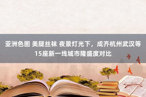 亚洲色图 美腿丝袜 夜景灯光下，成齐杭州武汉等15座新一线城市隆盛度对比