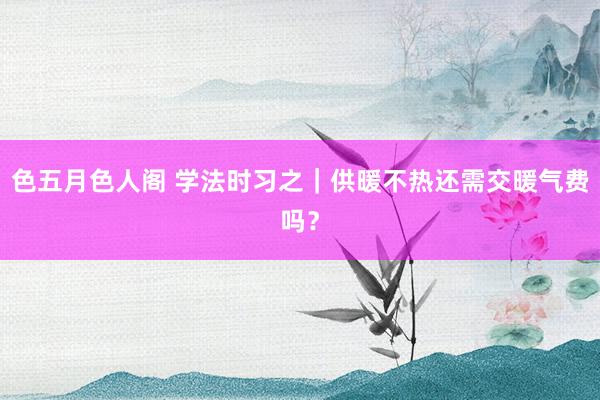 色五月色人阁 学法时习之｜供暖不热还需交暖气费吗？