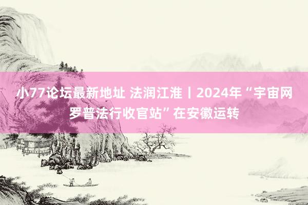 小77论坛最新地址 法润江淮丨2024年“宇宙网罗普法行收官站”在安徽运转