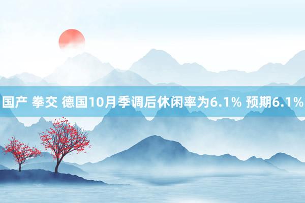 国产 拳交 德国10月季调后休闲率为6.1% 预期6.1%