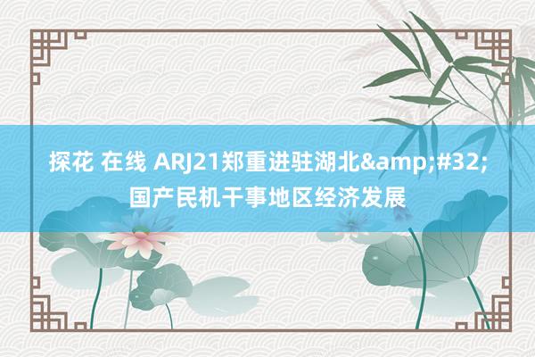 探花 在线 ARJ21郑重进驻湖北&#32;国产民机干事地区经济发展