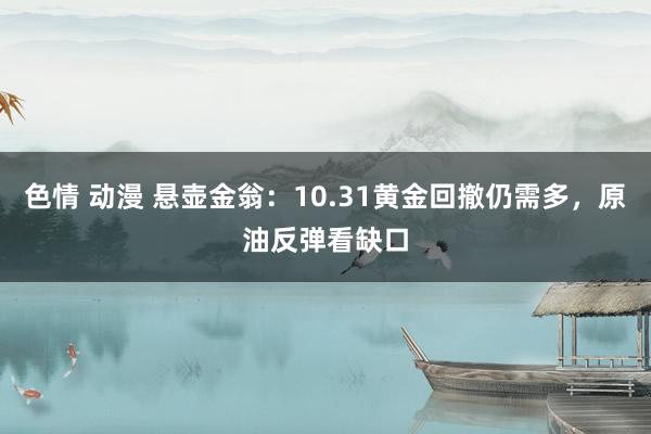 色情 动漫 悬壶金翁：10.31黄金回撤仍需多，原油反弹看缺口