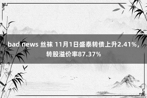 bad news 丝袜 11月1日盛泰转债上升2.41%，转股溢价率87.37%